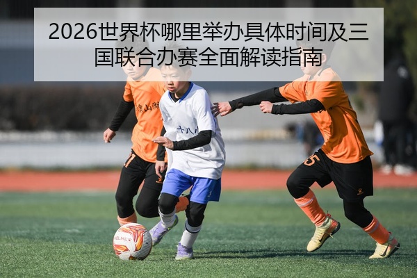 2026世界杯哪里举办具体时间及三国联合办赛全面解读指南