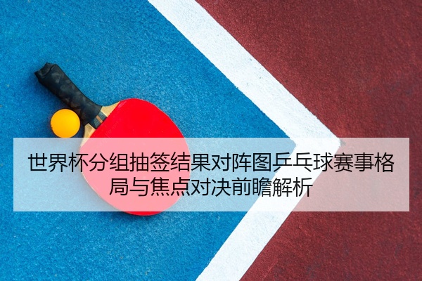 世界杯分组抽签结果对阵图乒乓球赛事格局与焦点对决前瞻解析