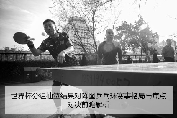 世界杯分组抽签结果对阵图乒乓球赛事格局与焦点对决前瞻解析