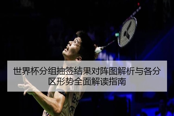 世界杯分组抽签结果对阵图解析与各分区形势全面解读指南