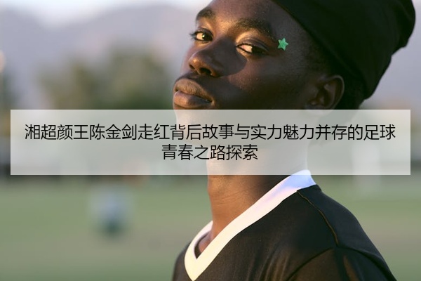湘超颜王陈金剑走红背后故事与实力魅力并存的足球青春之路探索