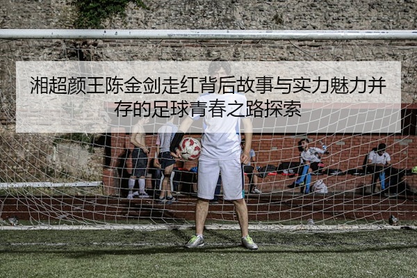 湘超颜王陈金剑走红背后故事与实力魅力并存的足球青春之路探索