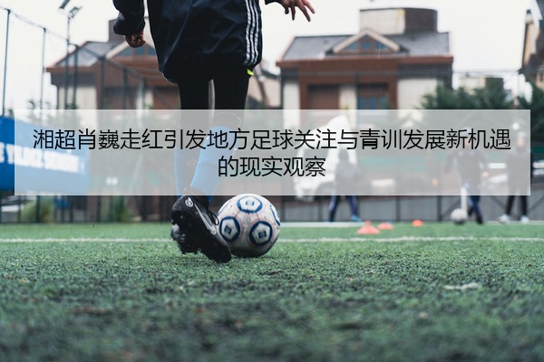 湘超肖巍走红引发地方足球关注与青训发展新机遇的现实观察