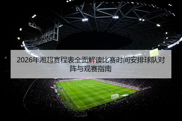 2026年湘超赛程表全面解读比赛时间安排球队对阵与观赛指南