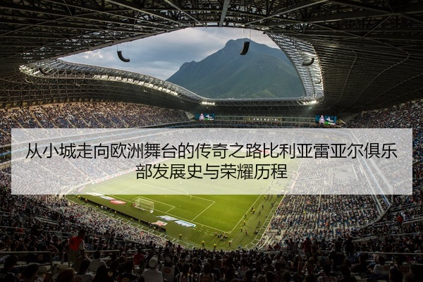 从小城走向欧洲舞台的传奇之路比利亚雷亚尔俱乐部发展史与荣耀历程