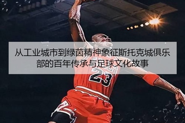 从工业城市到绿茵精神象征斯托克城俱乐部的百年传承与足球文化故事