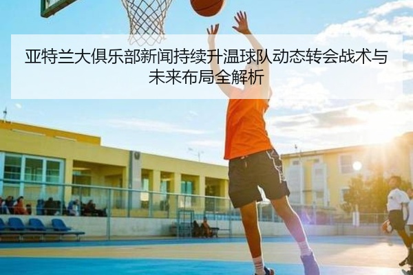 亚特兰大俱乐部新闻持续升温球队动态转会战术与未来布局全解析
