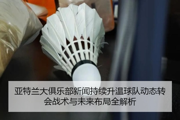 亚特兰大俱乐部新闻持续升温球队动态转会战术与未来布局全解析