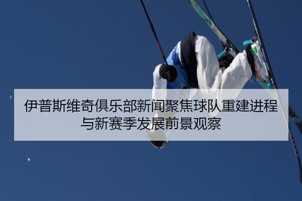 伊普斯维奇俱乐部新闻聚焦球队重建进程与新赛季发展前景观察