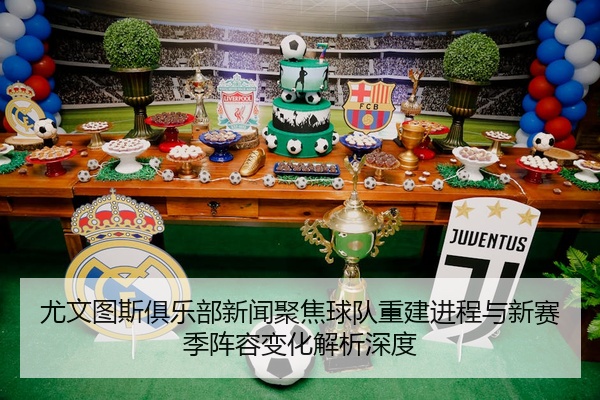 尤文图斯俱乐部新闻聚焦球队重建进程与新赛季阵容变化解析深度