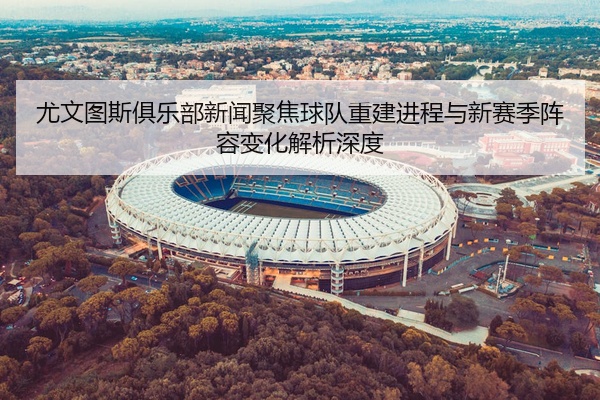 尤文图斯俱乐部新闻聚焦球队重建进程与新赛季阵容变化解析深度