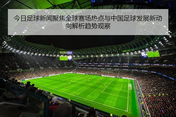 今日足球新闻聚焦全球赛场热点与中国足球发展新动向解析趋势观察