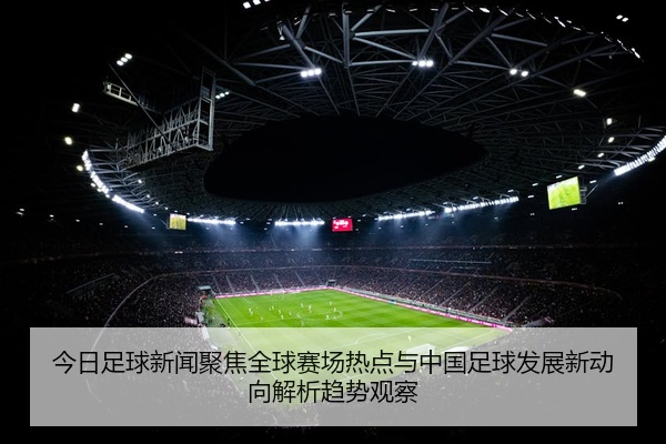 今日足球新闻聚焦全球赛场热点与中国足球发展新动向解析趋势观察