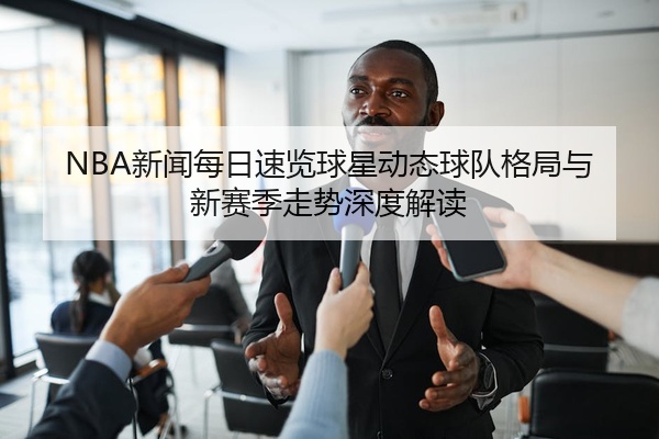 NBA新闻每日速览球星动态球队格局与新赛季走势深度解读