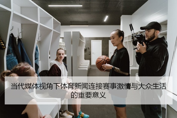 当代媒体视角下体育新闻连接赛事激情与大众生活的重要意义