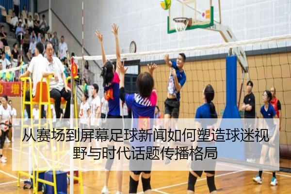 从赛场到屏幕足球新闻如何塑造球迷视野与时代话题传播格局