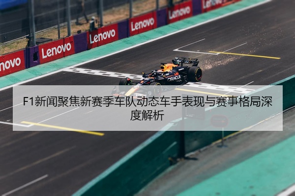 F1新闻聚焦新赛季车队动态车手表现与赛事格局深度解析