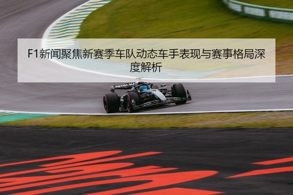 F1新闻聚焦新赛季车队动态车手表现与赛事格局深度解析