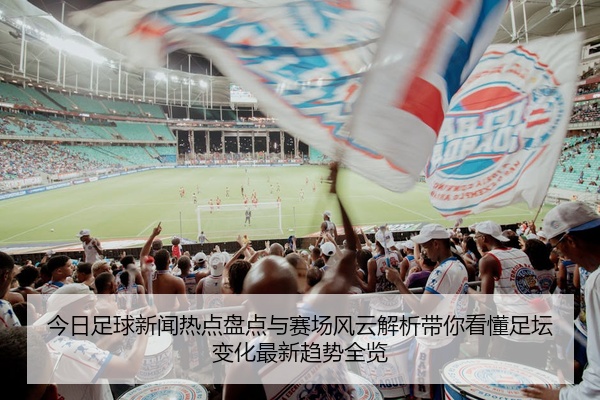 今日足球新闻热点盘点与赛场风云解析带你看懂足坛变化最新趋势全览