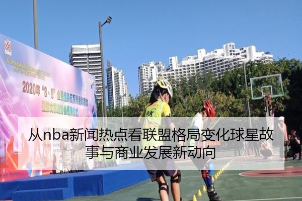 从nba新闻热点看联盟格局变化球星故事与商业发展新动向
