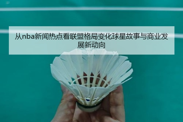 从nba新闻热点看联盟格局变化球星故事与商业发展新动向