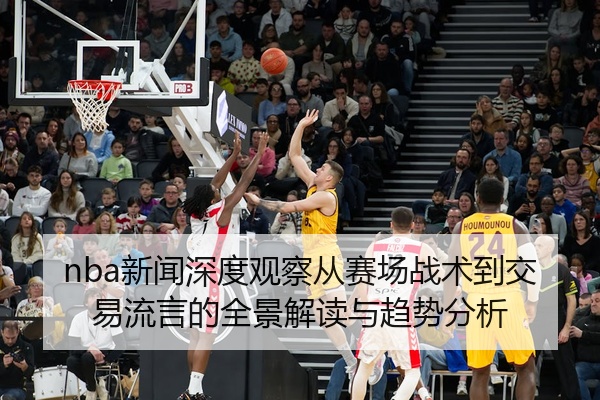 nba新闻深度观察从赛场战术到交易流言的全景解读与趋势分析