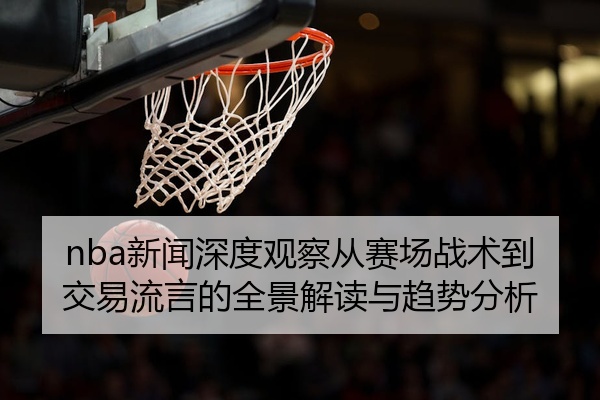 nba新闻深度观察从赛场战术到交易流言的全景解读与趋势分析