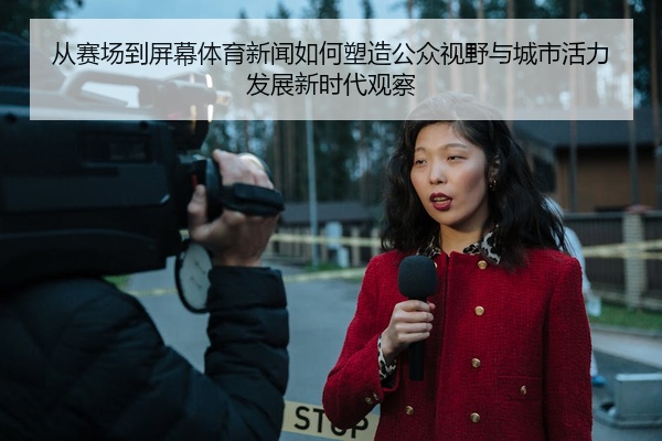 从赛场到屏幕体育新闻如何塑造公众视野与城市活力发展新时代观察
