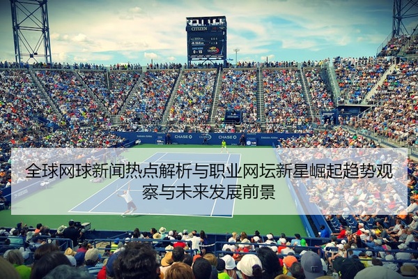 全球网球新闻热点解析与职业网坛新星崛起趋势观察与未来发展前景