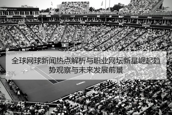 全球网球新闻热点解析与职业网坛新星崛起趋势观察与未来发展前景