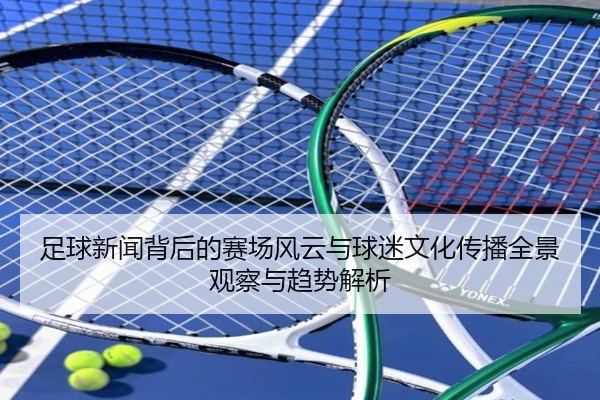 足球新闻背后的赛场风云与球迷文化传播全景观察与趋势解析