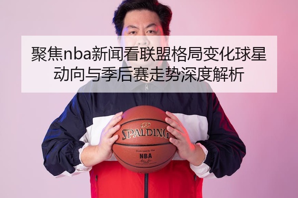 聚焦nba新闻看联盟格局变化球星动向与季后赛走势深度解析