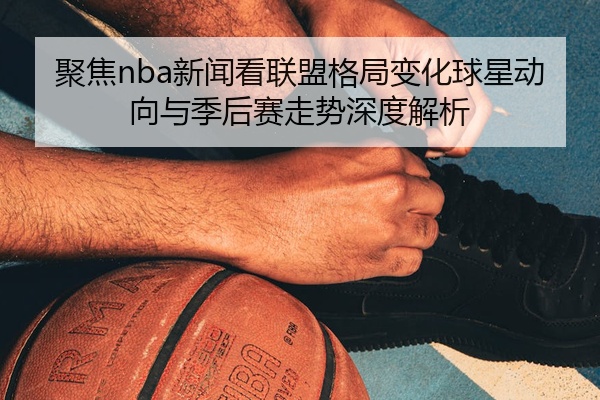 聚焦nba新闻看联盟格局变化球星动向与季后赛走势深度解析
