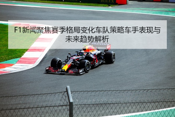 F1新闻聚焦赛季格局变化车队策略车手表现与未来趋势解析