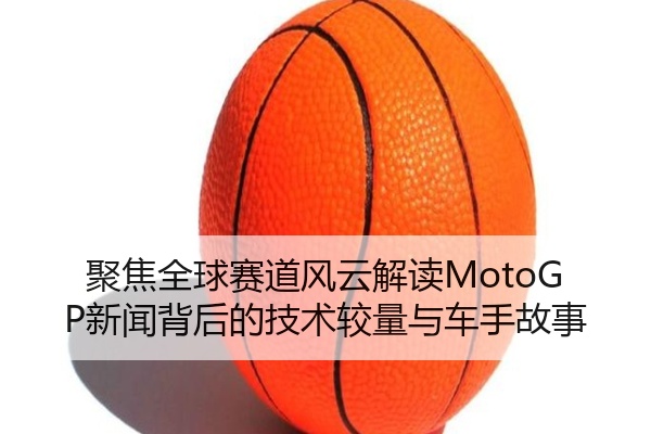 聚焦全球赛道风云解读MotoGP新闻背后的技术较量与车手故事