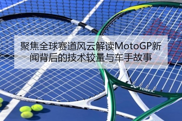 聚焦全球赛道风云解读MotoGP新闻背后的技术较量与车手故事