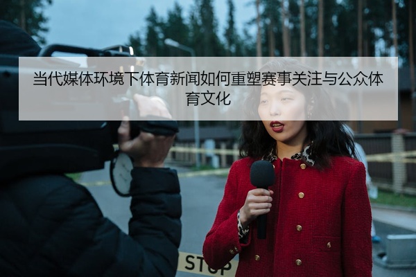 当代媒体环境下体育新闻如何重塑赛事关注与公众体育文化
