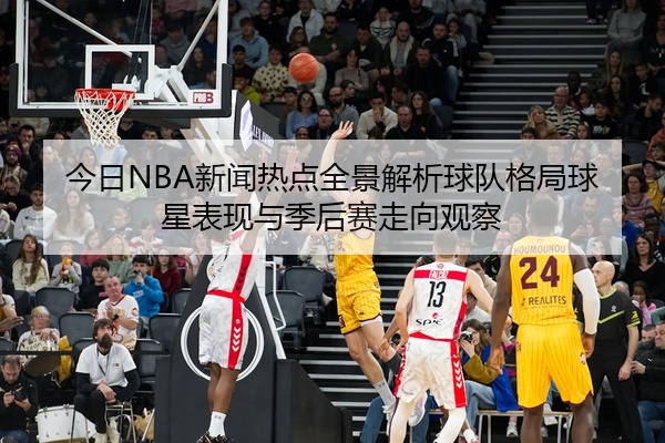 今日NBA新闻热点全景解析球队格局球星表现与季后赛走向观察
