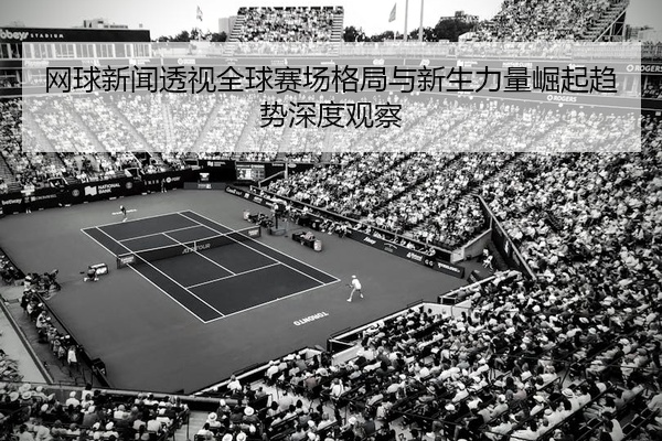 网球新闻透视全球赛场格局与新生力量崛起趋势深度观察