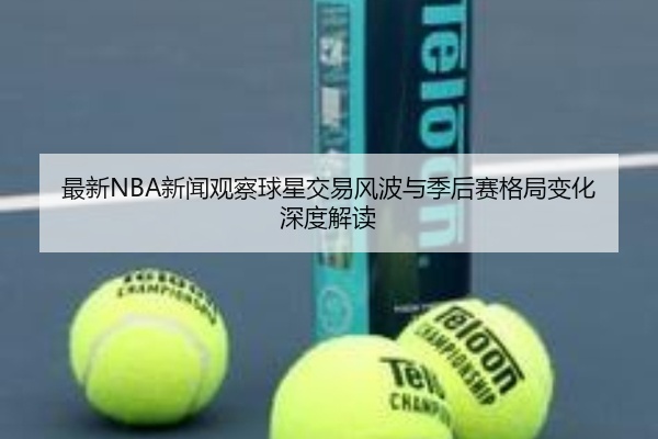 最新NBA新闻观察球星交易风波与季后赛格局变化深度解读