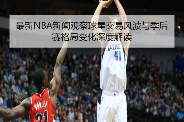 最新NBA新闻观察球星交易风波与季后赛格局变化深度解读