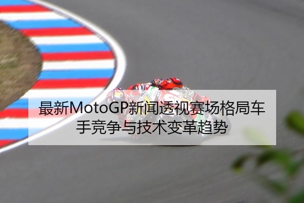 最新MotoGP新闻透视赛场格局车手竞争与技术变革趋势
