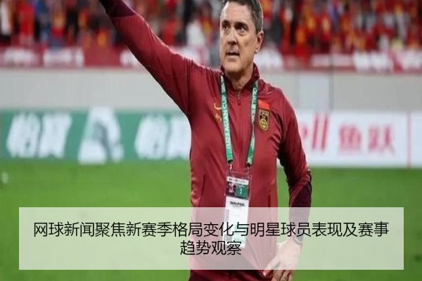 网球新闻聚焦新赛季格局变化与明星球员表现及赛事趋势观察