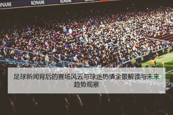 足球新闻背后的赛场风云与球迷热情全景解读与未来趋势观察