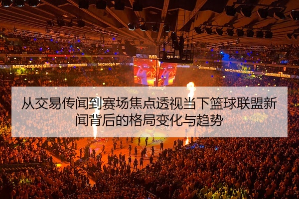 从交易传闻到赛场焦点透视当下篮球联盟新闻背后的格局变化与趋势