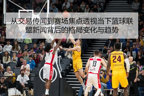 从交易传闻到赛场焦点透视当下篮球联盟新闻背后的格局变化与趋势