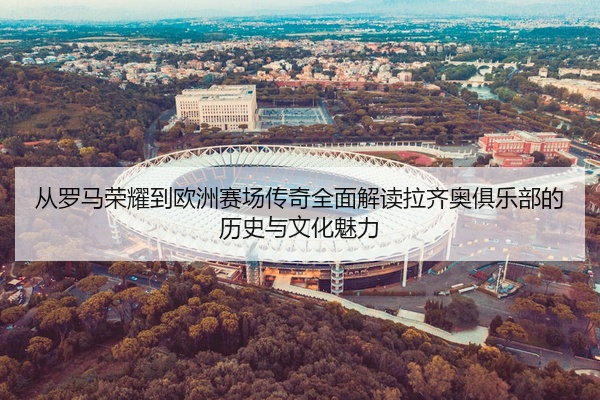 从罗马荣耀到欧洲赛场传奇全面解读拉齐奥俱乐部的历史与文化魅力