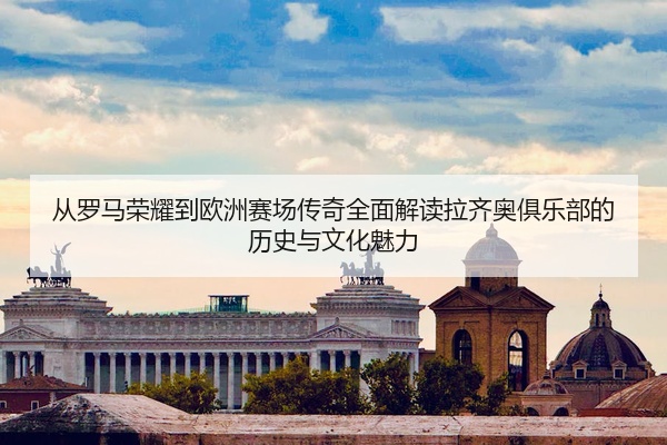 从罗马荣耀到欧洲赛场传奇全面解读拉齐奥俱乐部的历史与文化魅力