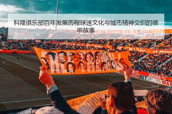 科隆俱乐部百年发展历程球迷文化与城市精神交织的德甲故事