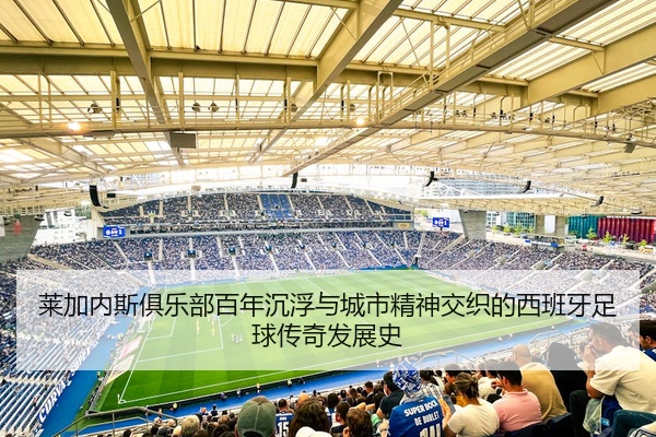 莱加内斯俱乐部百年沉浮与城市精神交织的西班牙足球传奇发展史
